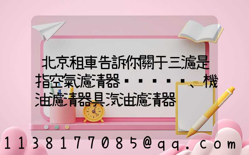 北京租車告訴你關于三濾是指空氣濾清器、機油濾清器具汽油濾清器